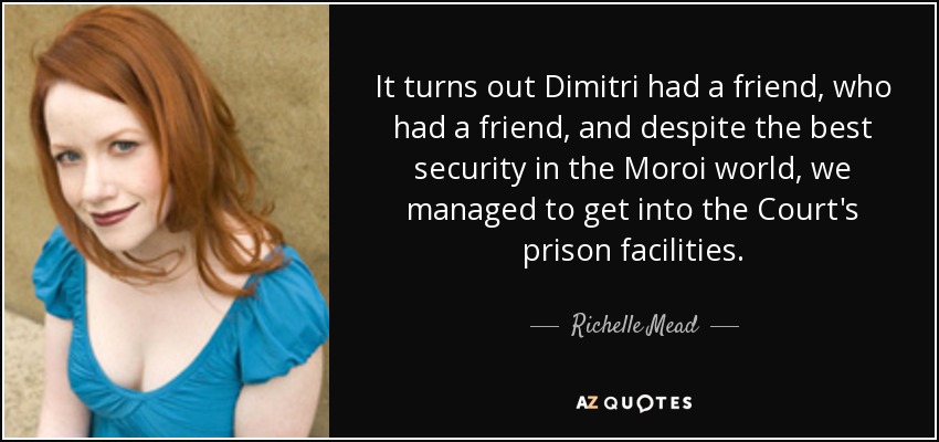 It turns out Dimitri had a friend, who had a friend, and despite the best security in the Moroi world, we managed to get into the Court's prison facilities. - Richelle Mead