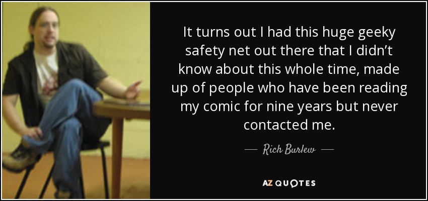 It turns out I had this huge geeky safety net out there that I didn’t know about this whole time, made up of people who have been reading my comic for nine years but never contacted me. - Rich Burlew