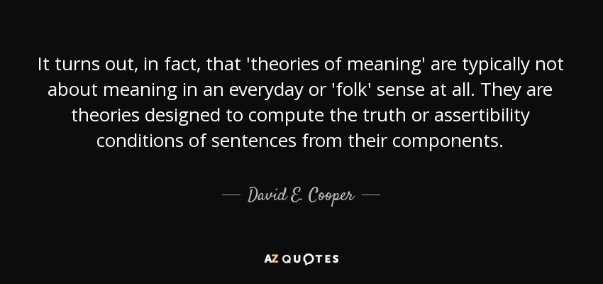 It turns out, in fact, that 'theories of meaning' are typically not about meaning in an everyday or 'folk' sense at all. They are theories designed to compute the truth or assertibility conditions of sentences from their components. - David E. Cooper