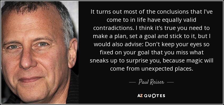 It turns out most of the conclusions that I've come to in life have equally valid contradictions. I think it's true you need to make a plan, set a goal and stick to it, but I would also advise: Don't keep your eyes so fixed on your goal that you miss what sneaks up to surprise you, because magic will come from unexpected places. - Paul Reiser