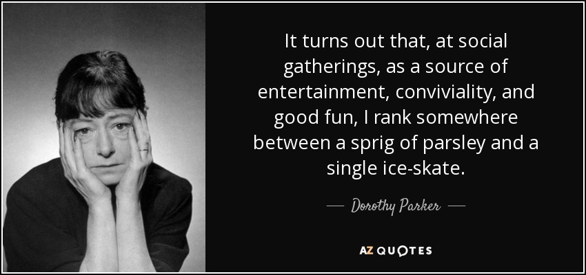 It turns out that, at social gatherings, as a source of entertainment, conviviality, and good fun, I rank somewhere between a sprig of parsley and a single ice-skate. - Dorothy Parker
