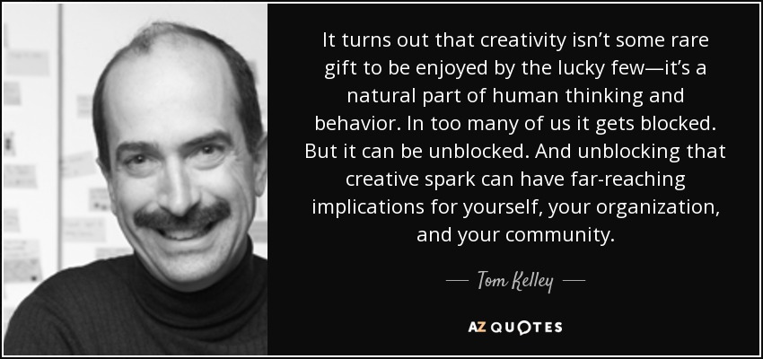 It turns out that creativity isn’t some rare gift to be enjoyed by the lucky few—it’s a natural part of human thinking and behavior. In too many of us it gets blocked. But it can be unblocked. And unblocking that creative spark can have far-reaching implications for yourself, your organization, and your community. - Tom Kelley