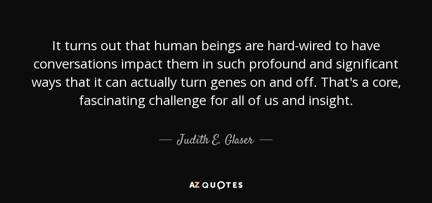 It turns out that human beings are hard-wired to have conversations impact them in such profound and significant ways that it can actually turn genes on and off. That's a core, fascinating challenge for all of us and insight. - Judith E. Glaser