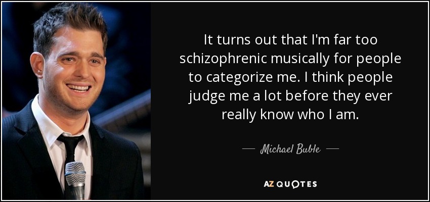 It turns out that I'm far too schizophrenic musically for people to categorize me. I think people judge me a lot before they ever really know who I am. - Michael Buble