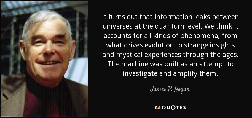 It turns out that information leaks between universes at the quantum level. We think it accounts for all kinds of phenomena, from what drives evolution to strange insights and mystical experiences through the ages. The machine was built as an attempt to investigate and amplify them. - James P. Hogan