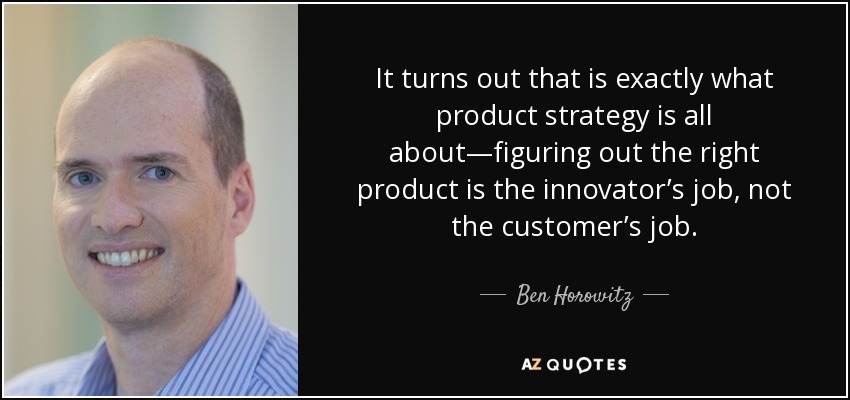 It turns out that is exactly what product strategy is all about—figuring out the right product is the innovator’s job, not the customer’s job. - Ben Horowitz