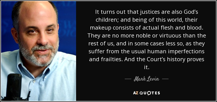 It turns out that justices are also God’s children; and being of this world, their makeup consists of actual flesh and blood. They are no more noble or virtuous than the rest of us, and in some cases less so, as they suffer from the usual human imperfections and frailties. And the Court’s history proves it. - Mark Levin