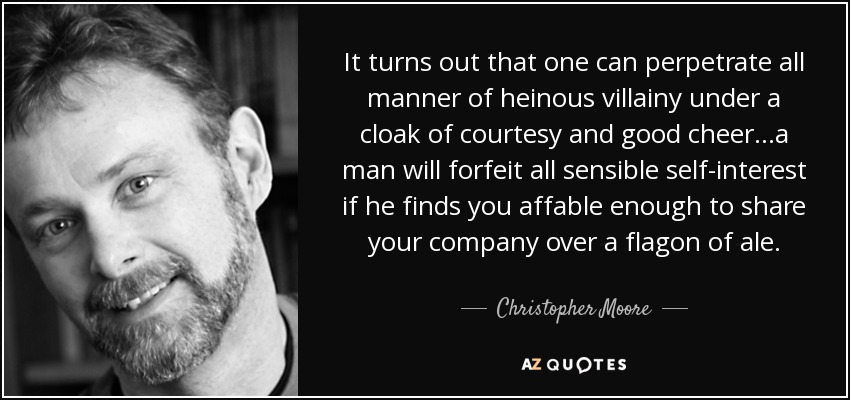 It turns out that one can perpetrate all manner of heinous villainy under a cloak of courtesy and good cheer. . .a man will forfeit all sensible self-interest if he finds you affable enough to share your company over a flagon of ale. - Christopher Moore
