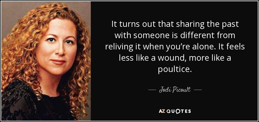 It turns out that sharing the past with someone is different from reliving it when you’re alone. It feels less like a wound, more like a poultice. - Jodi Picoult