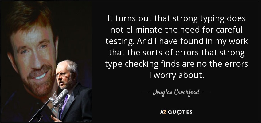 It turns out that strong typing does not eliminate the need for careful testing. And I have found in my work that the sorts of errors that strong type checking finds are no the errors I worry about. - Douglas Crockford
