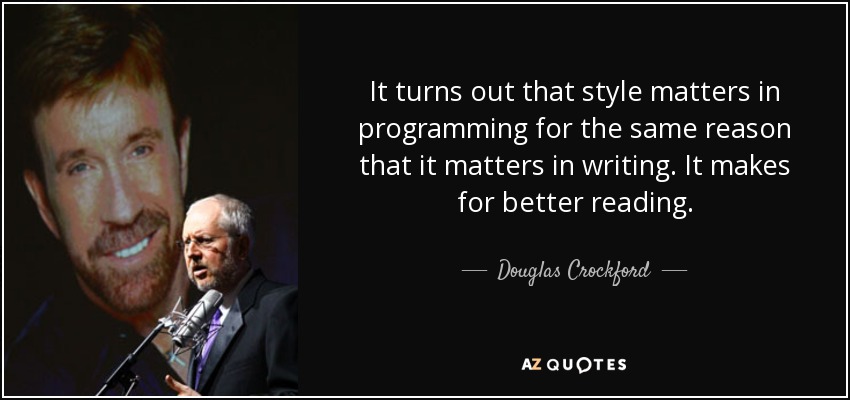 It turns out that style matters in programming for the same reason that it matters in writing. It makes for better reading. - Douglas Crockford