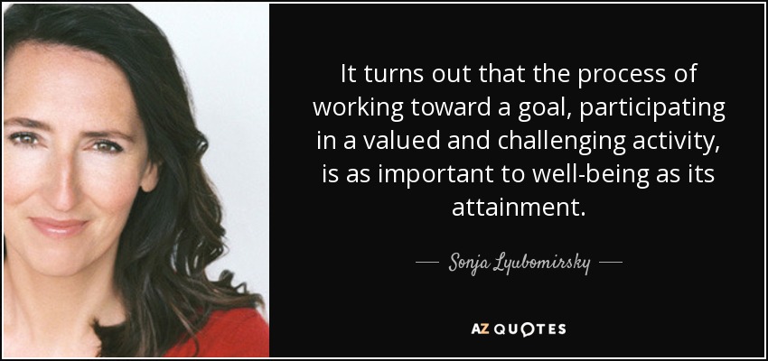 It turns out that the process of working toward a goal, participating in a valued and challenging activity, is as important to well-being as its attainment. - Sonja Lyubomirsky