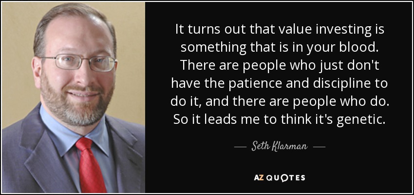It turns out that value investing is something that is in your blood. There are people who just don't have the patience and discipline to do it, and there are people who do. So it leads me to think it's genetic. - Seth Klarman