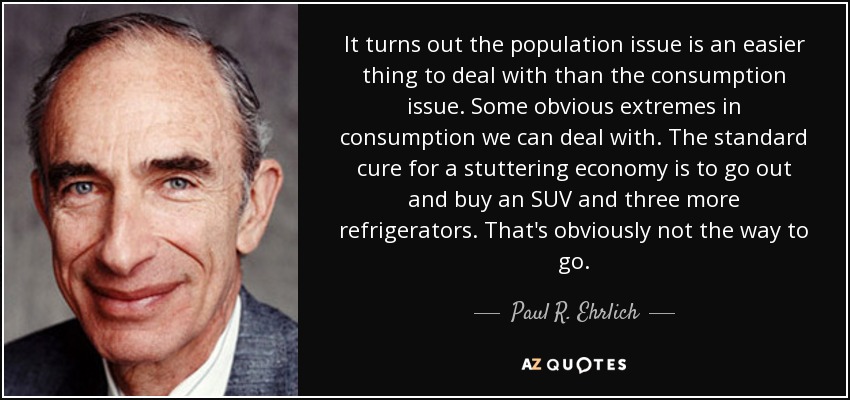 It turns out the population issue is an easier thing to deal with than the consumption issue. Some obvious extremes in consumption we can deal with. The standard cure for a stuttering economy is to go out and buy an SUV and three more refrigerators. That's obviously not the way to go. - Paul R. Ehrlich