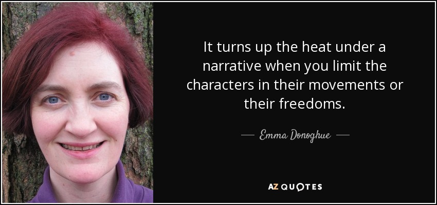 It turns up the heat under a narrative when you limit the characters in their movements or their freedoms. - Emma Donoghue