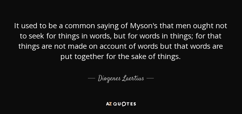 It used to be a common saying of Myson's that men ought not to seek for things in words, but for words in things; for that things are not made on account of words but that words are put together for the sake of things. - Diogenes Laertius