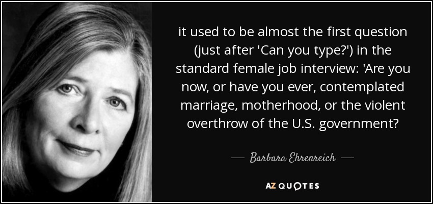it used to be almost the first question (just after 'Can you type?') in the standard female job interview: 'Are you now, or have you ever, contemplated marriage, motherhood, or the violent overthrow of the U.S. government? - Barbara Ehrenreich