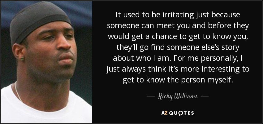 It used to be irritating just because someone can meet you and before they would get a chance to get to know you, they’ll go find someone else’s story about who I am. For me personally, I just always think it’s more interesting to get to know the person myself. - Ricky Williams