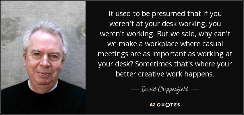It used to be presumed that if you weren't at your desk working, you weren't working. But we said, why can't we make a workplace where casual meetings are as important as working at your desk? Sometimes that's where your better creative work happens. - David Chipperfield