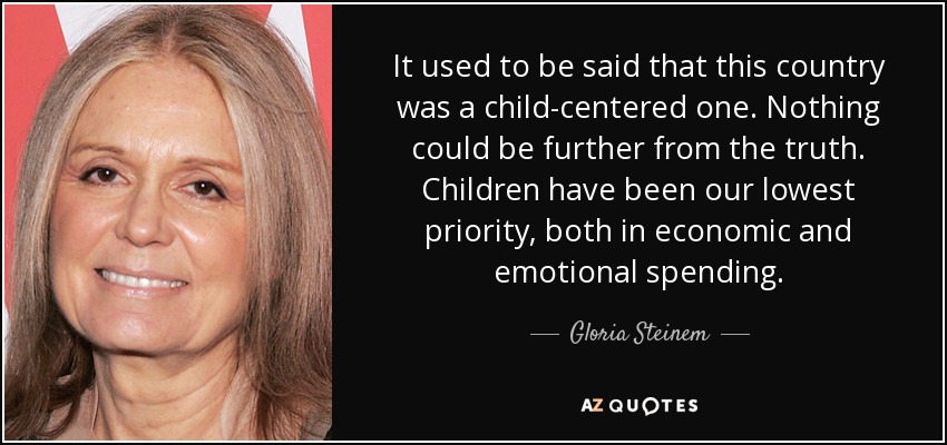 It used to be said that this country was a child-centered one. Nothing could be further from the truth. Children have been our lowest priority, both in economic and emotional spending. - Gloria Steinem
