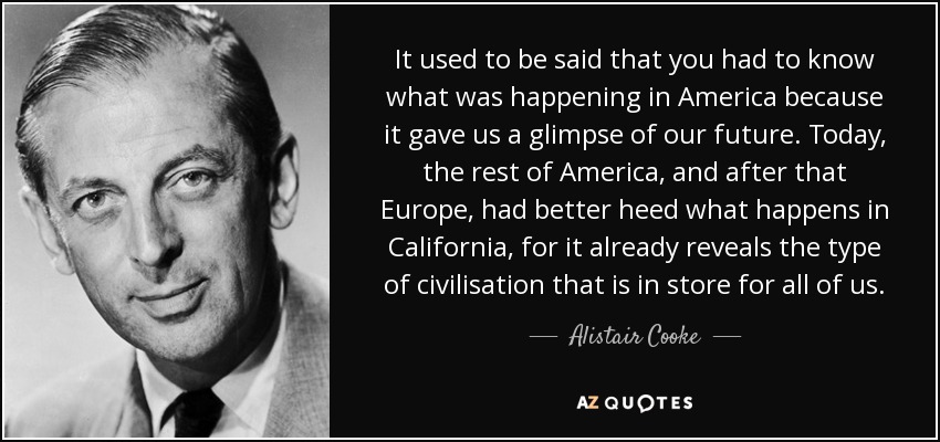 It used to be said that you had to know what was happening in America because it gave us a glimpse of our future. Today, the rest of America, and after that Europe, had better heed what happens in California, for it already reveals the type of civilisation that is in store for all of us. - Alistair Cooke