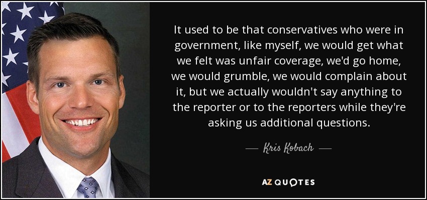 It used to be that conservatives who were in government, like myself, we would get what we felt was unfair coverage, we'd go home, we would grumble, we would complain about it, but we actually wouldn't say anything to the reporter or to the reporters while they're asking us additional questions. - Kris Kobach