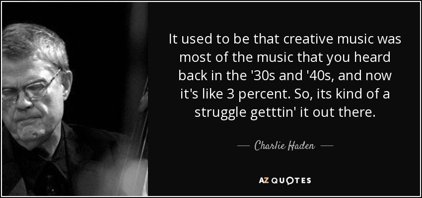 It used to be that creative music was most of the music that you heard back in the '30s and '40s, and now it's like 3 percent. So, its kind of a struggle getttin' it out there. - Charlie Haden