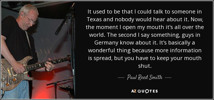 It used to be that I could talk to someone in Texas and nobody would hear about it. Now, the moment I open my mouth it's all over the world. The second I say something, guys in Germany know about it. It's basically a wonderful thing because more information is spread, but you have to keep your mouth shut. - Paul Reed Smith