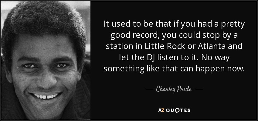 It used to be that if you had a pretty good record, you could stop by a station in Little Rock or Atlanta and let the DJ listen to it. No way something like that can happen now. - Charley Pride