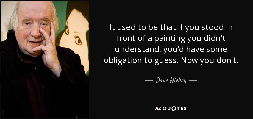 It used to be that if you stood in front of a painting you didn't understand, you'd have some obligation to guess. Now you don't. - Dave Hickey