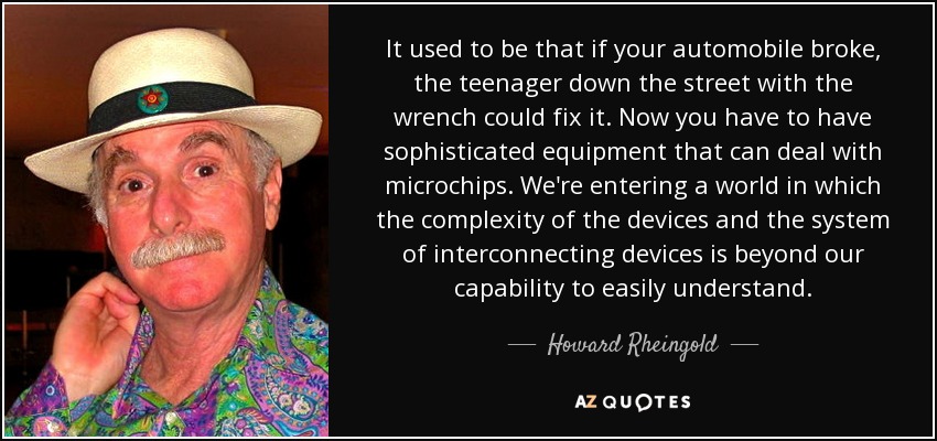 It used to be that if your automobile broke, the teenager down the street with the wrench could fix it. Now you have to have sophisticated equipment that can deal with microchips. We're entering a world in which the complexity of the devices and the system of interconnecting devices is beyond our capability to easily understand. - Howard Rheingold