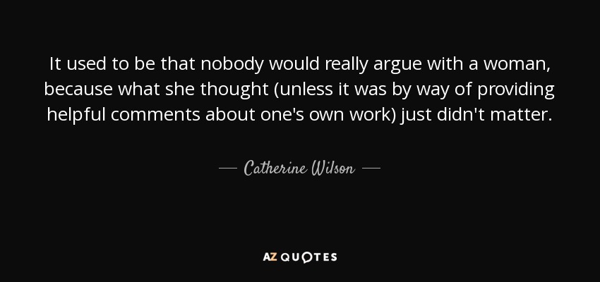 It used to be that nobody would really argue with a woman, because what she thought (unless it was by way of providing helpful comments about one's own work) just didn't matter. - Catherine Wilson