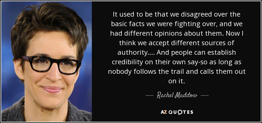 It used to be that we disagreed over the basic facts we were fighting over, and we had different opinions about them. Now I think we accept different sources of authority. ... And people can establish credibility on their own say-so as long as nobody follows the trail and calls them out on it. - Rachel Maddow