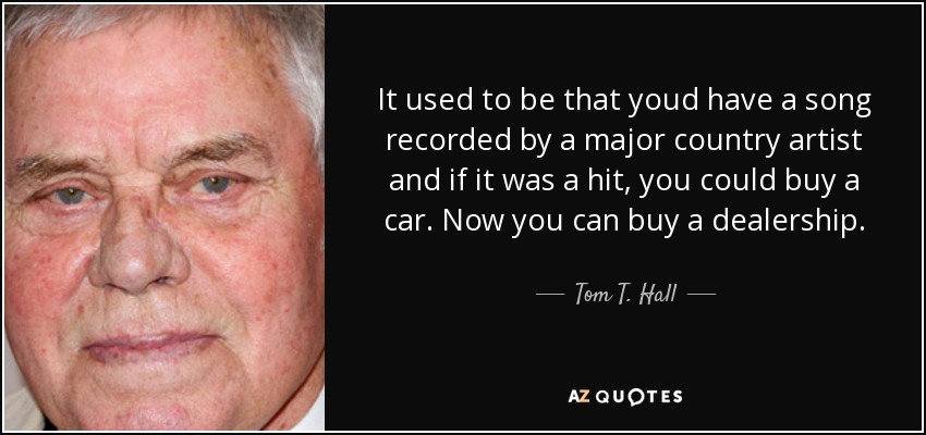 It used to be that youd have a song recorded by a major country artist and if it was a hit, you could buy a car. Now you can buy a dealership. - Tom T. Hall