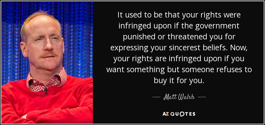 It used to be that your rights were infringed upon if the government punished or threatened you for expressing your sincerest beliefs. Now, your rights are infringed upon if you want something but someone refuses to buy it for you. - Matt Walsh