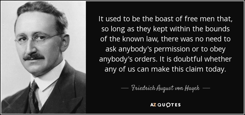 It used to be the boast of free men that, so long as they kept within the bounds of the known law, there was no need to ask anybody's permission or to obey anybody's orders. It is doubtful whether any of us can make this claim today. - Friedrich August von Hayek