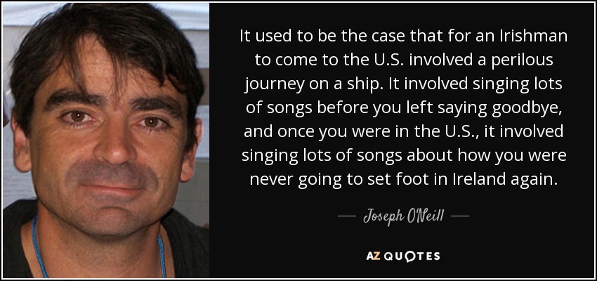 It used to be the case that for an Irishman to come to the U.S. involved a perilous journey on a ship. It involved singing lots of songs before you left saying goodbye, and once you were in the U.S., it involved singing lots of songs about how you were never going to set foot in Ireland again. - Joseph O'Neill