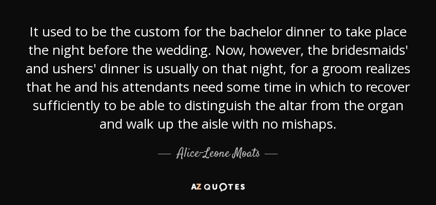 It used to be the custom for the bachelor dinner to take place the night before the wedding. Now, however, the bridesmaids' and ushers' dinner is usually on that night, for a groom realizes that he and his attendants need some time in which to recover sufficiently to be able to distinguish the altar from the organ and walk up the aisle with no mishaps. - Alice-Leone Moats