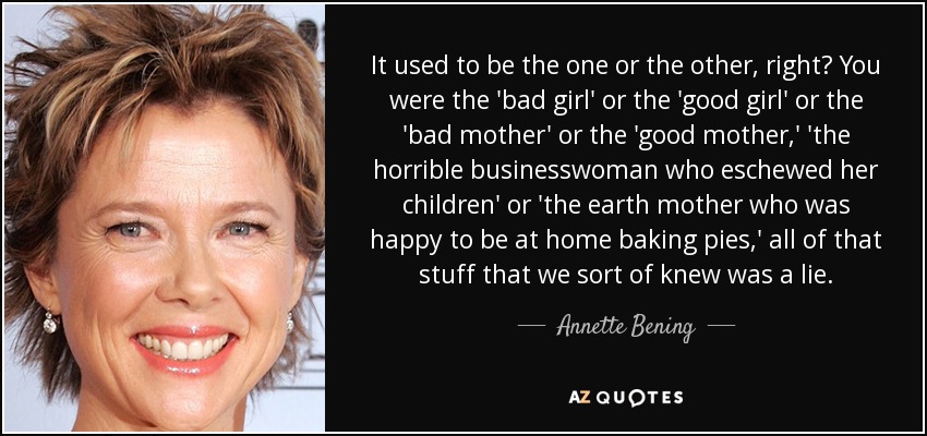 It used to be the one or the other, right? You were the 'bad girl' or the 'good girl' or the 'bad mother' or the 'good mother,' 'the horrible businesswoman who eschewed her children' or 'the earth mother who was happy to be at home baking pies,' all of that stuff that we sort of knew was a lie. - Annette Bening