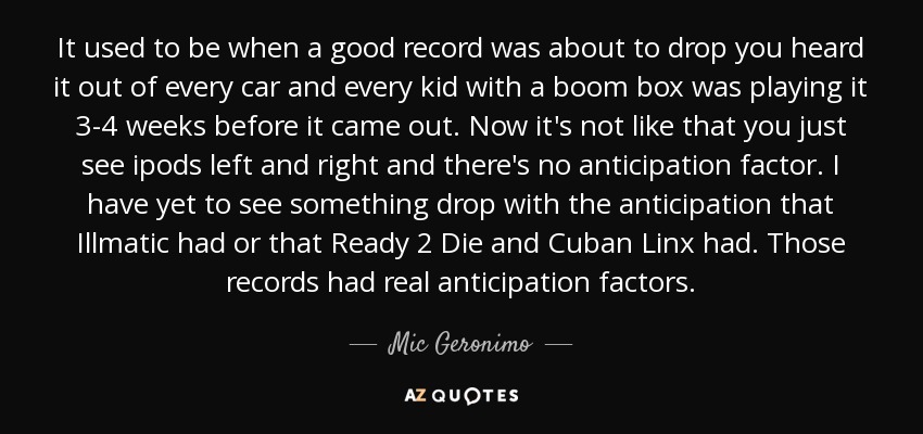 It used to be when a good record was about to drop you heard it out of every car and every kid with a boom box was playing it 3-4 weeks before it came out. Now it's not like that you just see ipods left and right and there's no anticipation factor. I have yet to see something drop with the anticipation that Illmatic had or that Ready 2 Die and Cuban Linx had. Those records had real anticipation factors. - Mic Geronimo