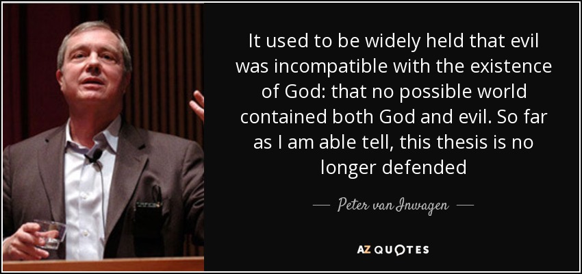It used to be widely held that evil was incompatible with the existence of God: that no possible world contained both God and evil. So far as I am able tell, this thesis is no longer defended - Peter van Inwagen