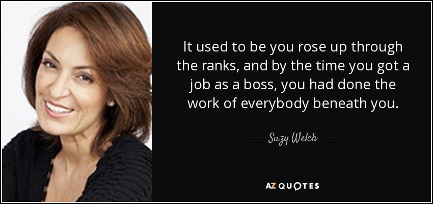 It used to be you rose up through the ranks, and by the time you got a job as a boss, you had done the work of everybody beneath you. - Suzy Welch