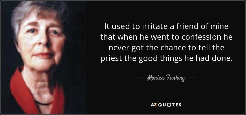 It used to irritate a friend of mine that when he went to confession he never got the chance to tell the priest the good things he had done. - Monica Furlong