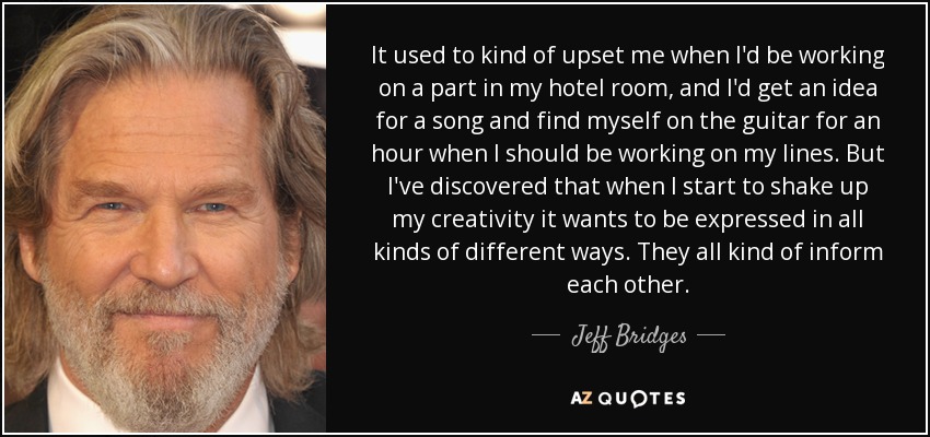 It used to kind of upset me when I'd be working on a part in my hotel room, and I'd get an idea for a song and find myself on the guitar for an hour when I should be working on my lines. But I've discovered that when I start to shake up my creativity it wants to be expressed in all kinds of different ways. They all kind of inform each other. - Jeff Bridges
