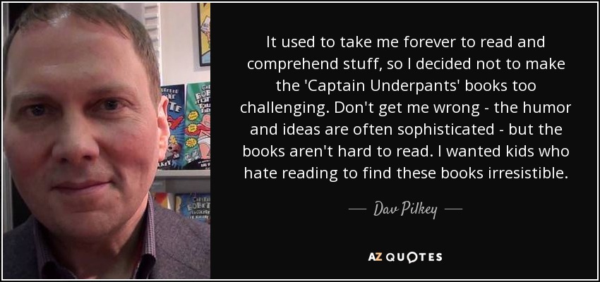 It used to take me forever to read and comprehend stuff, so I decided not to make the 'Captain Underpants' books too challenging. Don't get me wrong - the humor and ideas are often sophisticated - but the books aren't hard to read. I wanted kids who hate reading to find these books irresistible. - Dav Pilkey