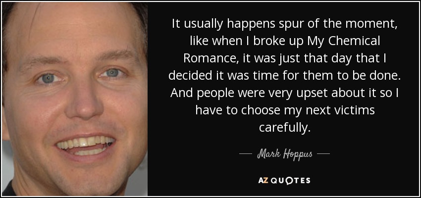 It usually happens spur of the moment, like when I broke up My Chemical Romance, it was just that day that I decided it was time for them to be done. And people were very upset about it so I have to choose my next victims carefully. - Mark Hoppus