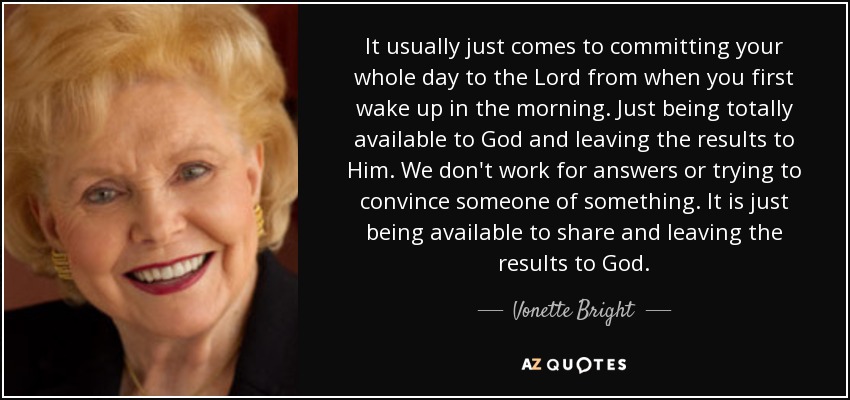 It usually just comes to committing your whole day to the Lord from when you first wake up in the morning. Just being totally available to God and leaving the results to Him. We don't work for answers or trying to convince someone of something. It is just being available to share and leaving the results to God. - Vonette Bright