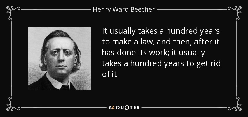 It usually takes a hundred years to make a law, and then, after it has done its work; it usually takes a hundred years to get rid of it. - Henry Ward Beecher