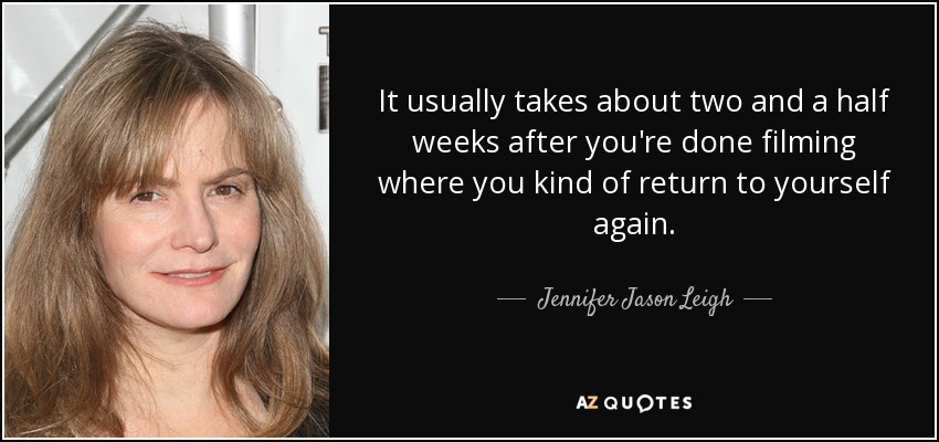 It usually takes about two and a half weeks after you're done filming where you kind of return to yourself again. - Jennifer Jason Leigh