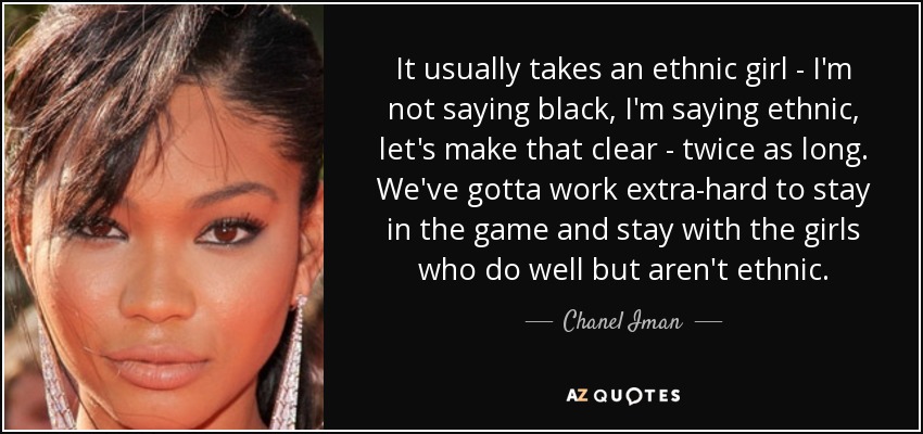 It usually takes an ethnic girl - I'm not saying black, I'm saying ethnic, let's make that clear - twice as long. We've gotta work extra-hard to stay in the game and stay with the girls who do well but aren't ethnic. - Chanel Iman